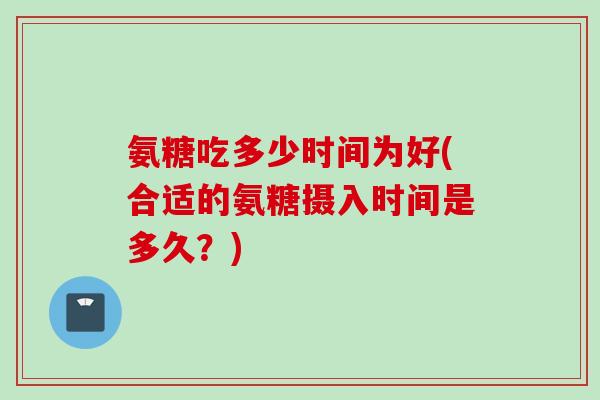 氨糖吃多少时间为好(合适的氨糖摄入时间是多久？)