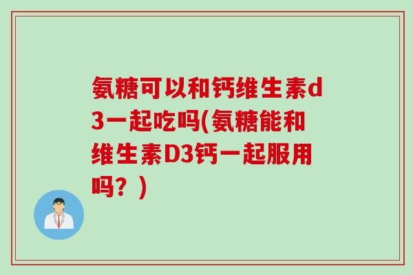 氨糖可以和钙维生素d3一起吃吗(氨糖能和维生素D3钙一起服用吗？)