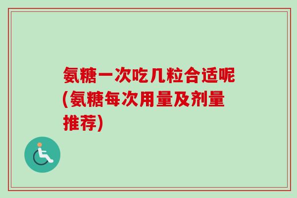 氨糖一次吃几粒合适呢(氨糖每次用量及剂量推荐)