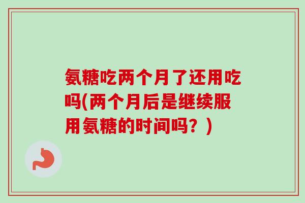氨糖吃两个月了还用吃吗(两个月后是继续服用氨糖的时间吗？)