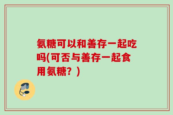 氨糖可以和善存一起吃吗(可否与善存一起食用氨糖？)