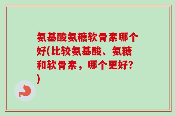 氨基酸氨糖软骨素哪个好(比较氨基酸、氨糖和软骨素，哪个更好？)