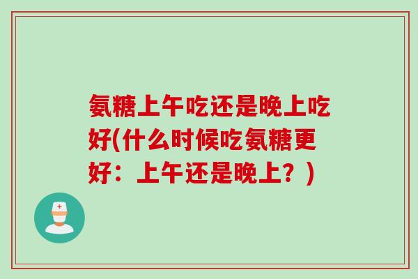 氨糖上午吃还是晚上吃好(什么时候吃氨糖更好：上午还是晚上？)