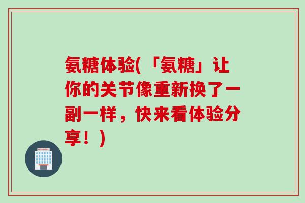 氨糖体验(「氨糖」让你的关节像重新换了一副一样，快来看体验分享！)