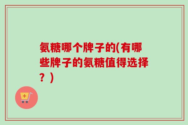 氨糖哪个牌子的(有哪些牌子的氨糖值得选择？)