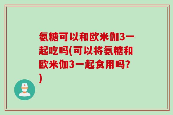 氨糖可以和欧米伽3一起吃吗(可以将氨糖和欧米伽3一起食用吗？)