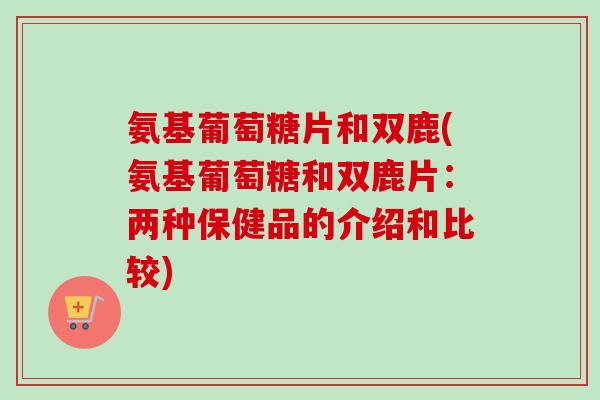 氨基葡萄糖片和双鹿(氨基葡萄糖和双鹿片：两种保健品的介绍和比较)