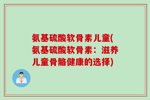 氨基硫酸软骨素儿童(氨基硫酸软骨素：滋养儿童骨骼健康的选择)