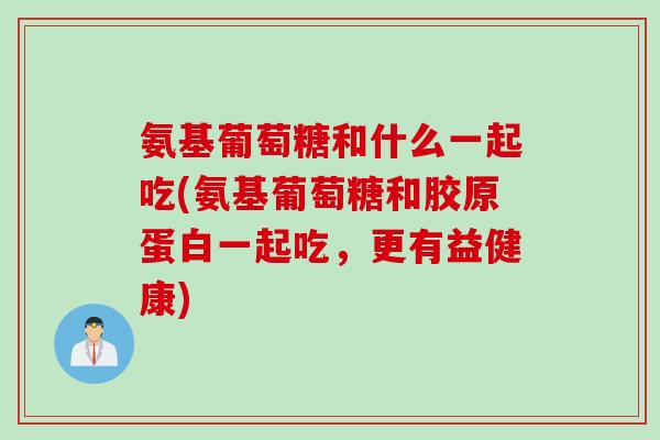 氨基葡萄糖和什么一起吃(氨基葡萄糖和胶原蛋白一起吃，更有益健康)