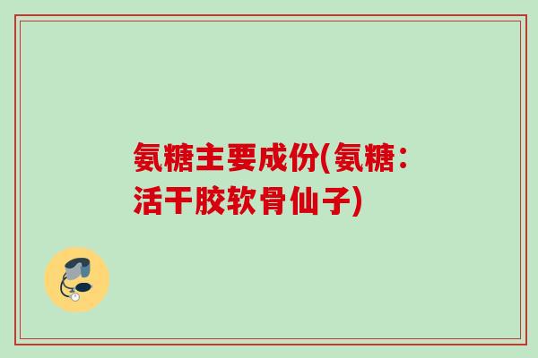 氨糖主要成份(氨糖:活干胶软骨仙子) 氨糖主要成份(氨糖:活干胶软骨仙子)
