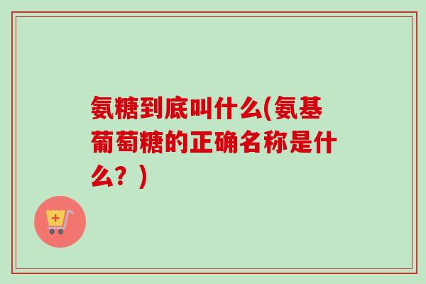 氨糖到底叫什么(氨基葡萄糖的正确名称是什么？)