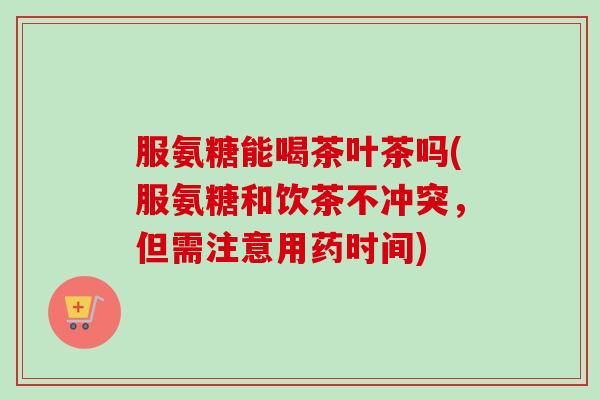 服氨糖能喝茶叶茶吗(服氨糖和饮茶不冲突，但需注意用药时间)