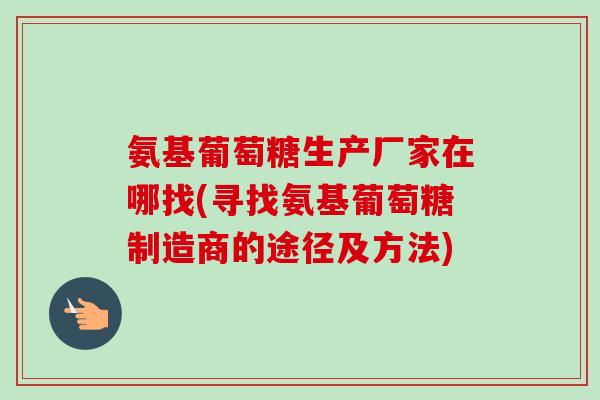 氨基葡萄糖生产厂家在哪找(寻找氨基葡萄糖制造商的途径及方法)