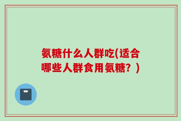 氨糖什么人群吃(适合哪些人群食用氨糖？)