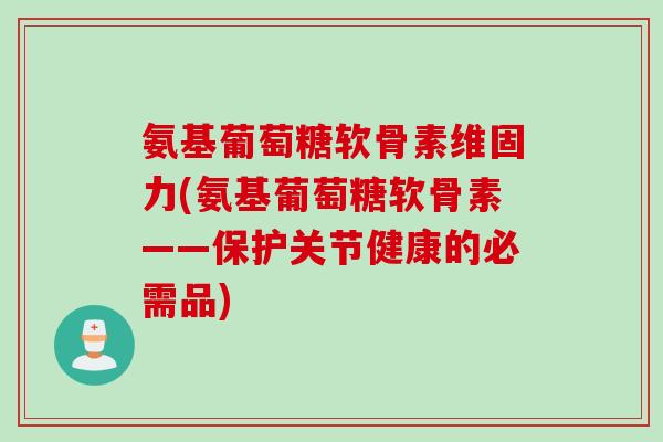 氨基葡萄糖软骨素维固力(氨基葡萄糖软骨素——保护关节健康的必需品)