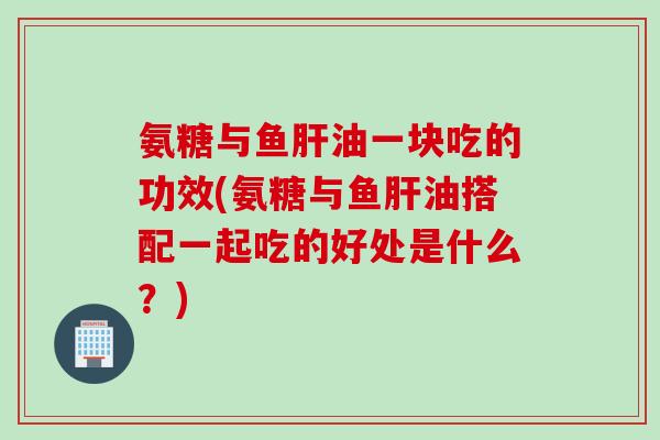 氨糖与鱼肝油一块吃的功效(氨糖与鱼肝油搭配一起吃的好处是什么？)