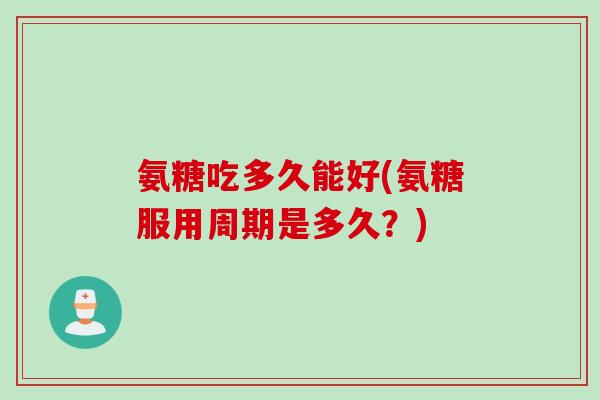 氨糖吃多久能好(氨糖服用周期是多久？)