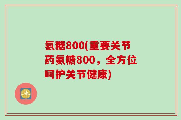 氨糖800(重要关节药氨糖800，全方位呵护关节健康)