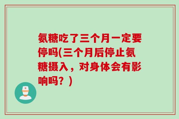 氨糖吃了三个月一定要停吗(三个月后停止氨糖摄入，对身体会有影响吗？)