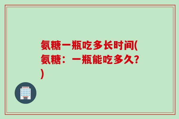 氨糖一瓶吃多长时间(氨糖：一瓶能吃多久？)