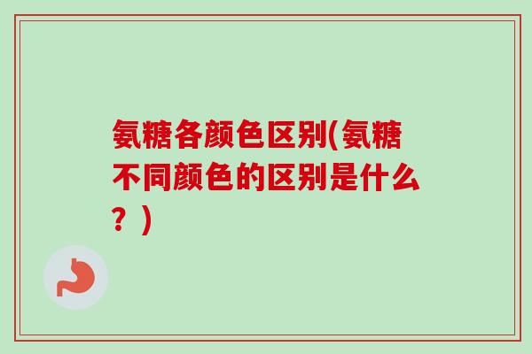 氨糖各颜色区别(氨糖不同颜色的区别是什么？)