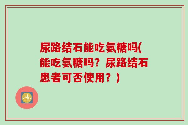 尿路结石能吃氨糖吗(能吃氨糖吗？尿路结石患者可否使用？)