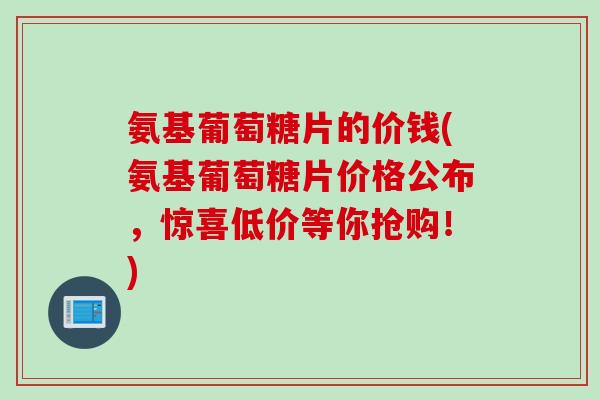 氨基葡萄糖片的价钱(氨基葡萄糖片价格公布，惊喜低价等你抢购！)