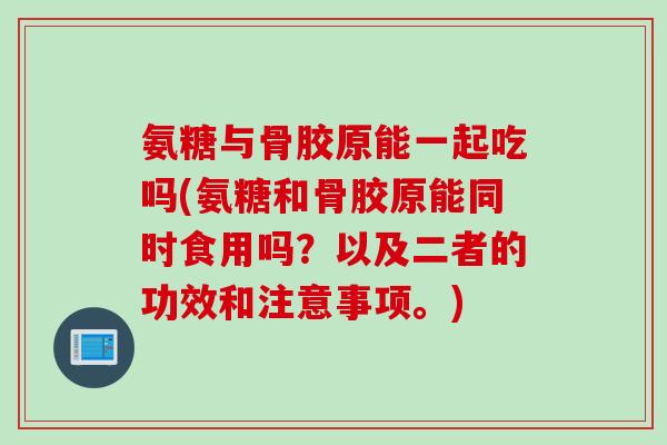 氨糖与骨胶原能一起吃吗(氨糖和骨胶原能同时食用吗？以及二者的功效和注意事项。)
