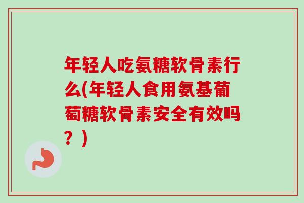 年轻人吃氨糖软骨素行么(年轻人食用氨基葡萄糖软骨素安全有效吗？)