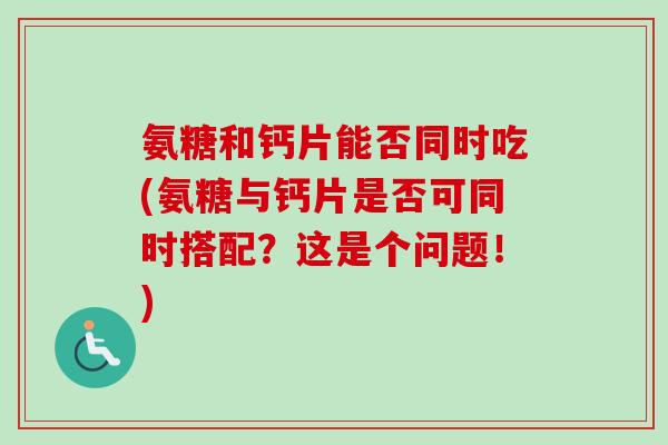 氨糖和钙片能否同时吃(氨糖与钙片是否可同时搭配？这是个问题！)