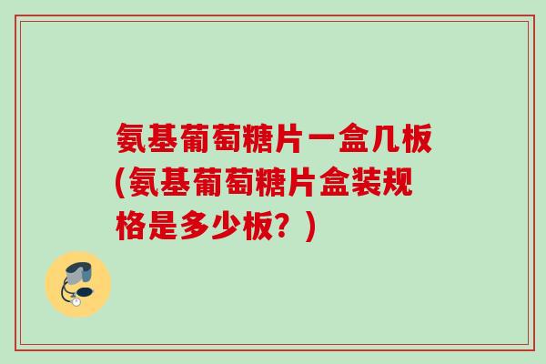 氨基葡萄糖片一盒几板(氨基葡萄糖片盒装规格是多少板？)