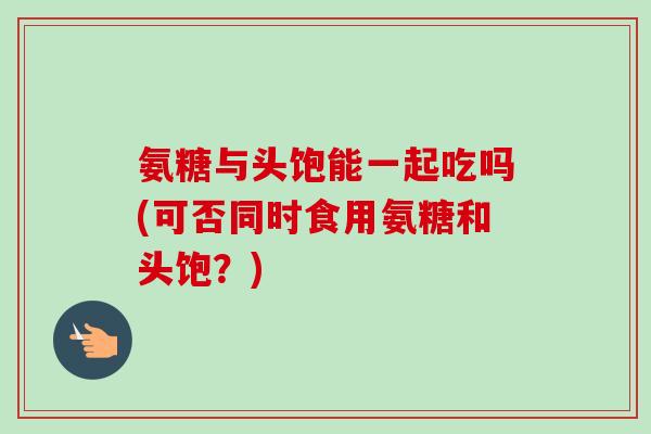 氨糖与头饱能一起吃吗(可否同时食用氨糖和头饱？)