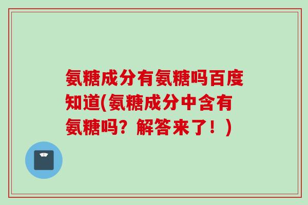 氨糖成分有氨糖吗百度知道(氨糖成分中含有氨糖吗？解答来了！)
