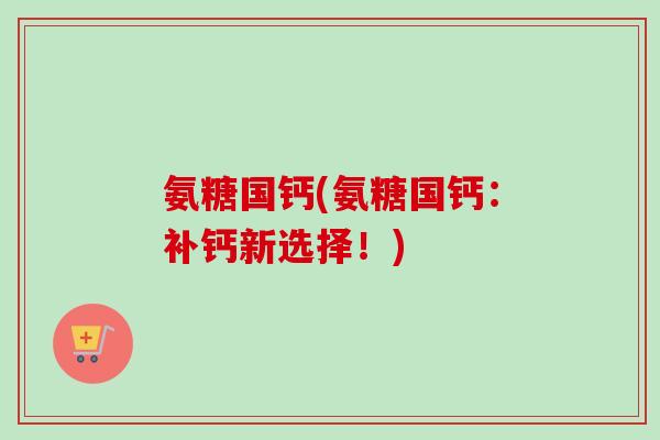 氨糖国钙(氨糖国钙：补钙新选择！)