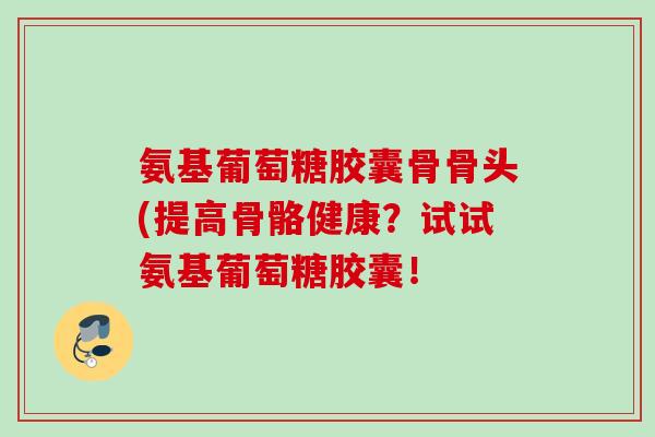 氨基葡萄糖胶囊骨骨头(提高骨骼健康？试试氨基葡萄糖胶囊！