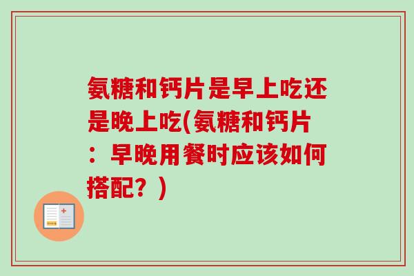氨糖和钙片是早上吃还是晚上吃(氨糖和钙片：早晚用餐时应该如何搭配？)
