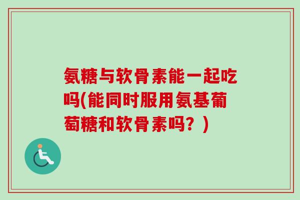 氨糖与软骨素能一起吃吗(能同时服用氨基葡萄糖和软骨素吗？)