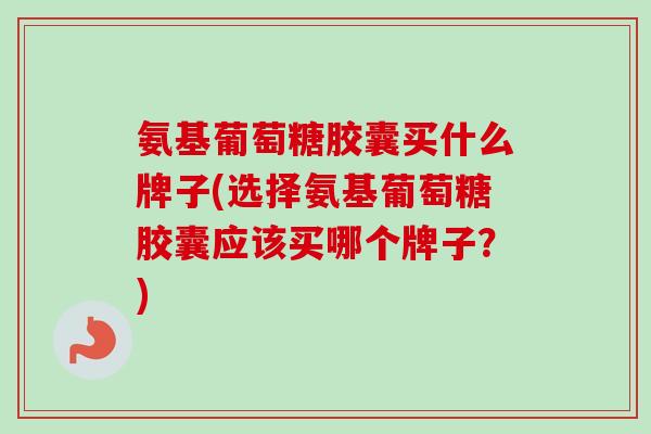 氨基葡萄糖胶囊买什么牌子(选择氨基葡萄糖胶囊应该买哪个牌子？)
