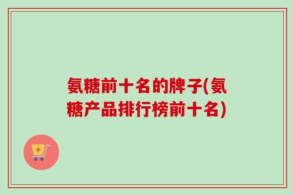 氨糖前十名的牌子(氨糖产品排行榜前十名)