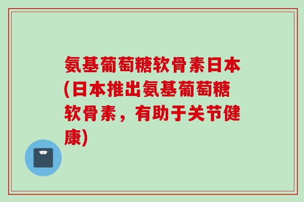 氨基葡萄糖软骨素日本(日本推出氨基葡萄糖软骨素，有助于关节健康)