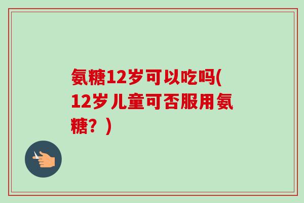 氨糖12岁可以吃吗(12岁儿童可否服用氨糖？)