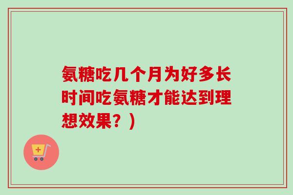 氨糖吃几个月为好多长时间吃氨糖才能达到理想效果？)