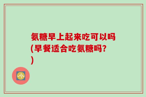 氨糖早上起来吃可以吗(早餐适合吃氨糖吗？)