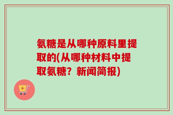 氨糖是从哪种原料里提取的(从哪种材料中提取氨糖？新闻简报)