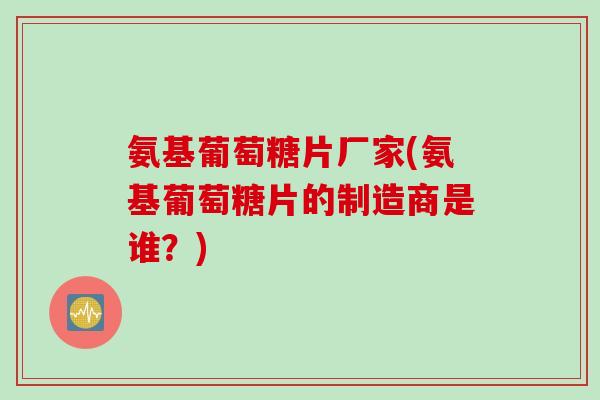 氨基葡萄糖片厂家(氨基葡萄糖片的制造商是谁？)