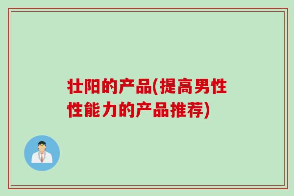 壮阳的产品(提高男性性能力的产品推荐)
