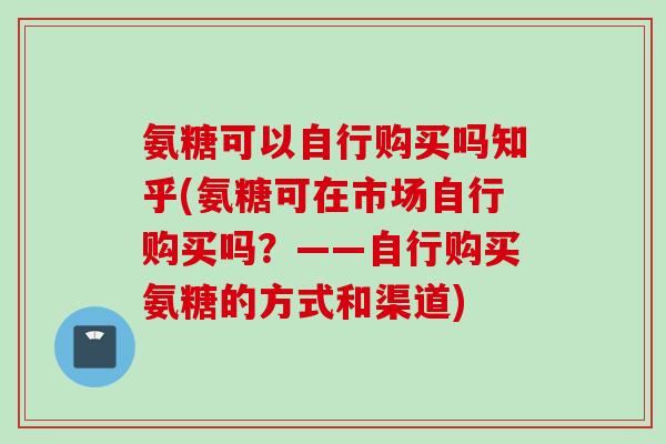 氨糖可以自行购买吗知乎(氨糖可在市场自行购买吗？——自行购买氨糖的方式和渠道)