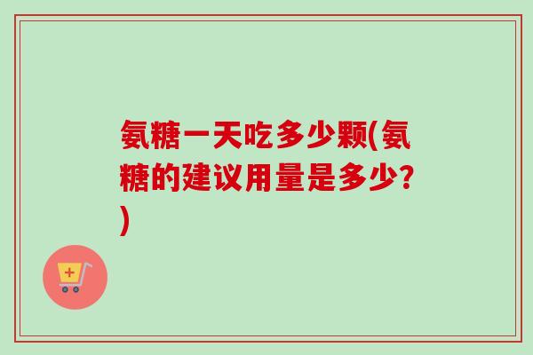 氨糖一天吃多少颗(氨糖的建议用量是多少？)