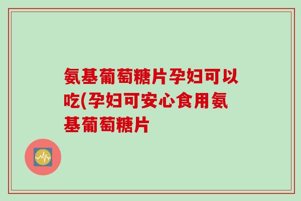氨基葡萄糖片孕妇可以吃(孕妇可安心食用氨基葡萄糖片