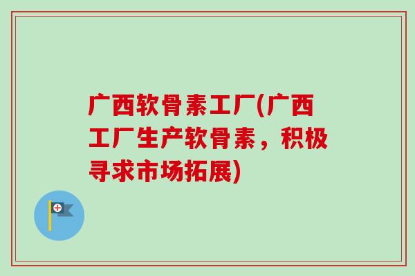 广西软骨素工厂(广西工厂生产软骨素，积极寻求市场拓展)